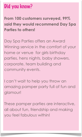 Did you know? 

From 100 customers surveyed, 99% said they would recommend Day Spa Parties to others!

Day Spa Parties offers an Award Winning service in the comfort of your home or venue  for girls birthday parties, hens nights, baby showers, corporate, team building and community events. 

I can’t wait to help you throw an amazing pamper party full of fun and glamour! 

These pamper parties are interactive, all about fun, friendship and making you feel fabulous within! 

